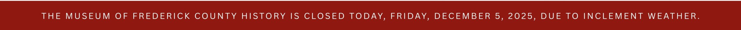 THE MUSEUM OF FREDERICK COUNTY HISTORY IS CLOSED TODAY, FRIDAY, DECEMBER 5, 2025, DUE TO INCLEMENT WEATHER.